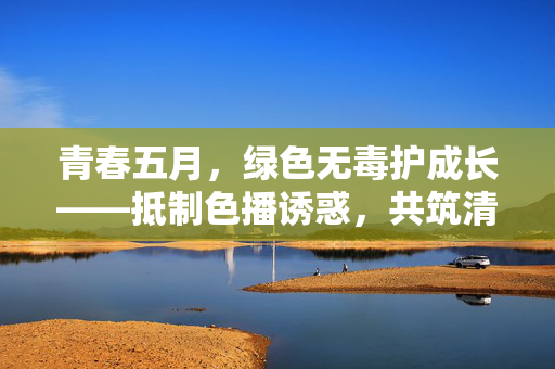 青春五月，绿色无毒护成长——抵制色播诱惑，共筑清朗空间，青春无毒护成长，抵制诱惑筑清朗