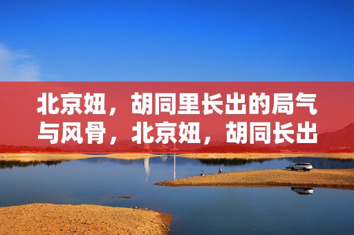北京妞,胡同里长出的局气与风骨,北京妞,胡同长出的局气风骨 北京妞,胡同里长出的局气与风骨,北京妞,胡同长出的局气风骨