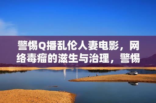 警惕Q播乱伦人妻电影,网络毒瘤的滋生与治理,警惕Q播乱伦人妻电影,网络毒瘤的滋生与治理 警惕Q播乱伦人妻电影,网络毒瘤的滋生与治理,警惕Q播乱伦人妻电影,网络毒瘤的滋生与治理