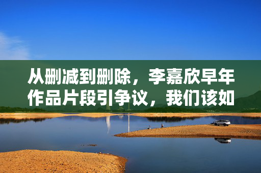 从删减到删除,李嘉欣早年作品片段引争议,我们该如何看待艺人与历史的切割?从删减到删除,艺人与历史的切割争议 从删减到删除,李嘉欣早年作品片段引争议,我们该如何看待艺人与历史的切割?从删减到删除,艺人与历史的切割争议