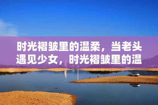 时光褶皱里的温柔,当老头遇见少女,时光褶皱里的温柔相遇 时光褶皱里的温柔,当老头遇见少女,时光褶皱里的温柔相遇