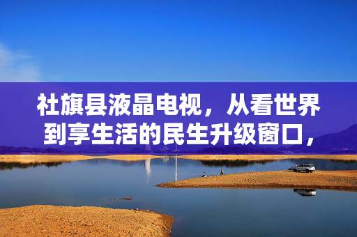 社旗县液晶电视,从看世界到享生活的民生升级窗口,社旗县液晶电视,从看世界到享生活的民生升级窗口 社旗县液晶电视,从看世界到享生活的民生升级窗口,社旗县液晶电视,从看世界到享生活的民生升级窗口