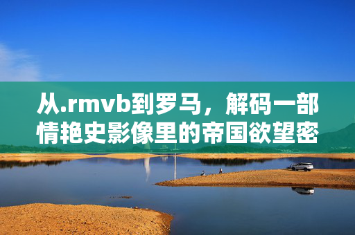 从.rmvb到罗马,解码一部情艳史影像里的帝国欲望密码,从.rmvb到罗马,解码情艳史影像的帝国欲望密码 从.rmvb到罗马,解码一部情艳史影像里的帝国欲望密码,从.rmvb到罗马,解码情艳史影像的帝国欲望密码
