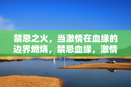 禁忌之火,当激情在血缘的边界燃烧,禁忌血缘,激情的边界燃烧 禁忌之火,当激情在血缘的边界燃烧,禁忌血缘,激情的边界燃烧