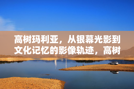 高树玛利亚，从银幕光影到文化记忆的影像轨迹，高树玛利亚，从银幕光影到文化记忆的影像轨迹