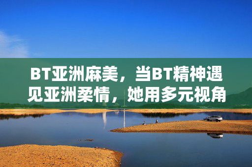 BT亚洲麻美,当BT精神遇见亚洲柔情,她用多元视角打破文化边界,BT亚洲麻美,BT精神与亚洲柔情的文化边界破壁 BT亚洲麻美,当BT精神遇见亚洲柔情,她用多元视角打破文化边界,BT亚洲麻美,BT精神与亚洲柔情的文化边界破壁
