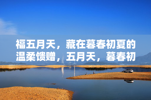 福五月天,藏在暮春初夏的温柔馈赠,五月天,暮春初夏的温柔馈赠 福五月天,藏在暮春初夏的温柔馈赠,五月天,暮春初夏的温柔馈赠