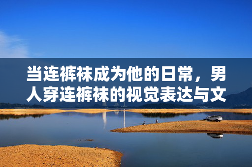 当连裤袜成为他的日常,男人穿连裤袜的视觉表达与文化思考,男性连裤袜日常,视觉表达与文化思考 当连裤袜成为他的日常,男人穿连裤袜的视觉表达与文化思考,男性连裤袜日常,视觉表达与文化思考