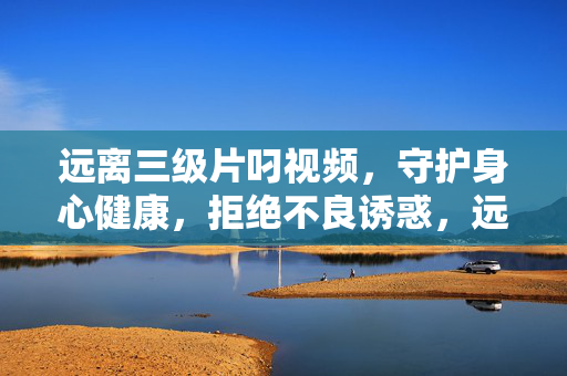 远离三级片叼视频,守护身心健康,拒绝不良诱惑,远离低俗视频,守护身心健康 远离三级片叼视频,守护身心健康,拒绝不良诱惑,远离低俗视频,守护身心健康