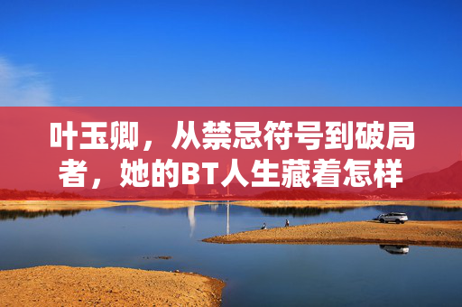 叶玉卿,从禁忌符号到破局者,她的BT人生藏着怎样的传奇?叶玉卿,从禁忌符号到破局者的彪悍传奇 叶玉卿,从禁忌符号到破局者,她的BT人生藏着怎样的传奇?叶玉卿,从禁忌符号到破局者的彪悍传奇