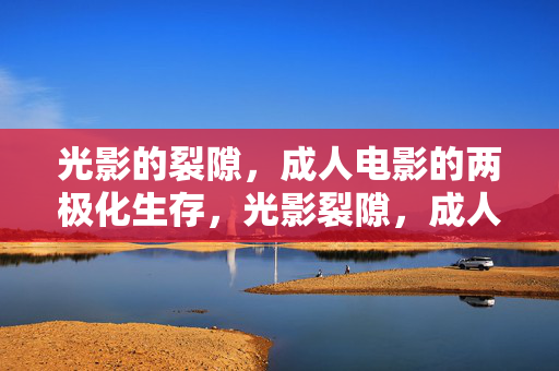 光影的裂隙,成人电影的两极化生存,光影裂隙,成人电影的两极化生存 光影的裂隙,成人电影的两极化生存,光影裂隙,成人电影的两极化生存