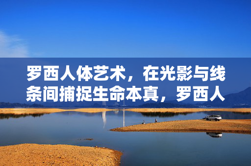 罗西人体艺术,在光影与线条间捕捉生命本真,罗西人体艺术,光影线条中的生命本真 罗西人体艺术,在光影与线条间捕捉生命本真,罗西人体艺术,光影线条中的生命本真