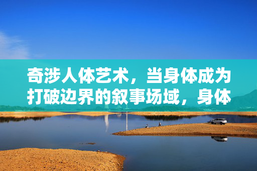 奇涉人体艺术,当身体成为打破边界的叙事场域,身体叙事场域,人体艺术的边界突破 奇涉人体艺术,当身体成为打破边界的叙事场域,身体叙事场域,人体艺术的边界突破