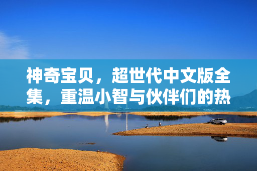 神奇宝贝,超世代中文版全集,重温小智与伙伴们的热血冒险时光,神奇宝贝超世代中文版全集,重温小智与伙伴们的热血冒险 神奇宝贝,超世代中文版全集,重温小智与伙伴们的热血冒险时光,神奇宝贝超世代中文版全集,重温小智与伙伴们的热血冒险