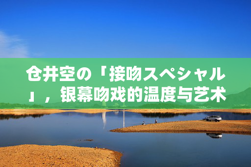 仓井空の「接吻スペシャル」,银幕吻戏的温度与艺术张力,仓井空接吻スペシャル,银幕吻戏的温度与艺术张力 仓井空の「接吻スペシャル」,银幕吻戏的温度与艺术张力,仓井空接吻スペシャル,银幕吻戏的温度与艺术张力