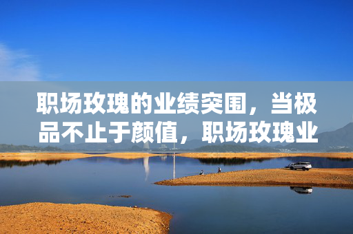 职场玫瑰的业绩突围,当极品不止于颜值,职场玫瑰业绩突围,极品不止于颜值 职场玫瑰的业绩突围,当极品不止于颜值,职场玫瑰业绩突围,极品不止于颜值