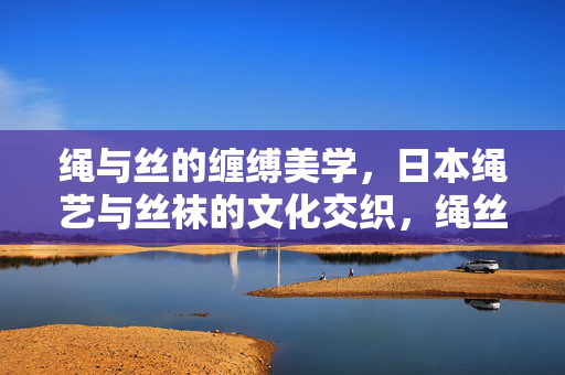 绳与丝的缠缚美学,日本绳艺与丝袜的文化交织,绳丝缠缚美学,日本绳艺与丝袜的文化交织 绳与丝的缠缚美学,日本绳艺与丝袜的文化交织,绳丝缠缚美学,日本绳艺与丝袜的文化交织