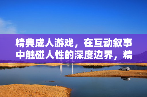 精典成人游戏，在互动叙事中触碰人性的深度边界，精典成人游戏，互动叙事触碰人性深度边界