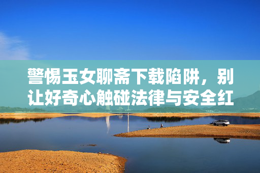 警惕玉女聊斋下载陷阱,别让好奇心触碰法律与安全红线,警惕玉女聊斋下载陷阱,好奇心莫触法律安全红线 警惕玉女聊斋下载陷阱,别让好奇心触碰法律与安全红线,警惕玉女聊斋下载陷阱,好奇心莫触法律安全红线