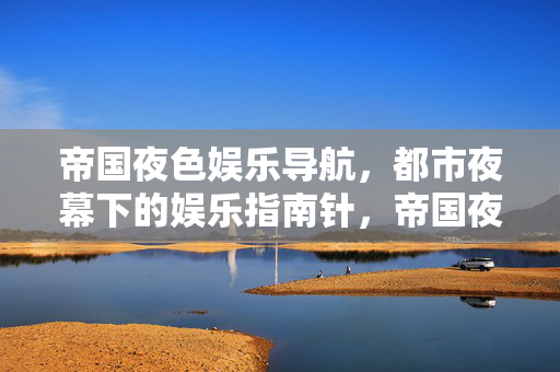 帝国夜色娱乐导航，都市夜幕下的娱乐指南针，帝国夜色，都市夜幕娱乐导航