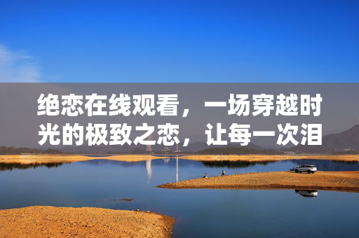 绝恋在线观看,一场穿越时光的极致之恋,让每一次泪目都值得,穿越时光的极致之恋,绝恋让每一次泪目都值得 绝恋在线观看,一场穿越时光的极致之恋,让每一次泪目都值得,穿越时光的极致之恋,绝恋让每一次泪目都值得