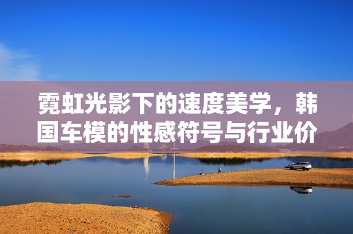 霓虹光影下的速度美学,韩国车模的性感符号与行业价值,霓虹速度美学,韩国车模的性感符号与行业价值 霓虹光影下的速度美学,韩国车模的性感符号与行业价值,霓虹速度美学,韩国车模的性感符号与行业价值