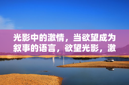 光影中的激情,当欲望成为叙事的语言,欲望光影,激情的叙事语言 光影中的激情,当欲望成为叙事的语言,欲望光影,激情的叙事语言