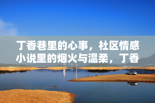 丁香巷里的心事,社区情感小说里的烟火与温柔,丁香巷的烟火心事 丁香巷里的心事,社区情感小说里的烟火与温柔,丁香巷的烟火心事