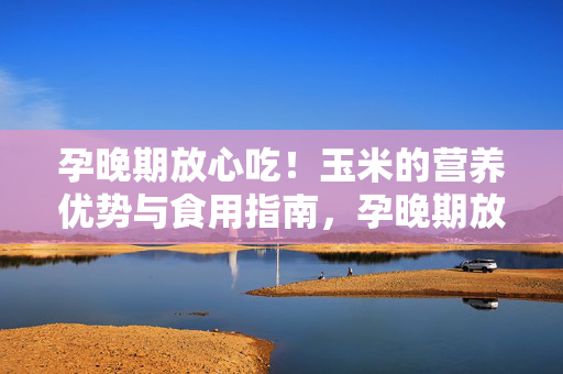 孕晚期放心吃!玉米的营养优势与食用指南,孕晚期放心吃,玉米的营养优势与食用指南 孕晚期放心吃!玉米的营养优势与食用指南,孕晚期放心吃,玉米的营养优势与食用指南