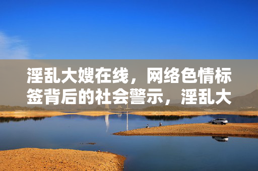 淫乱大嫂在线,网络色情标签背后的社会警示,淫乱大嫂在线,网络色情标签背后的社会警示 淫乱大嫂在线,网络色情标签背后的社会警示,淫乱大嫂在线,网络色情标签背后的社会警示