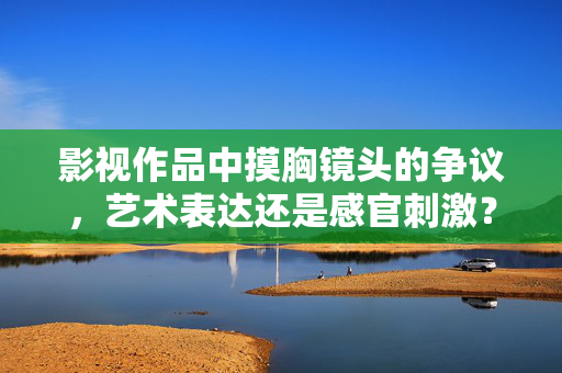 影视作品中摸胸镜头的争议,艺术表达还是感官刺激?影视摸胸镜头争议,艺术表达还是感官刺激? 影视作品中摸胸镜头的争议,艺术表达还是感官刺激?影视摸胸镜头争议,艺术表达还是感官刺激?