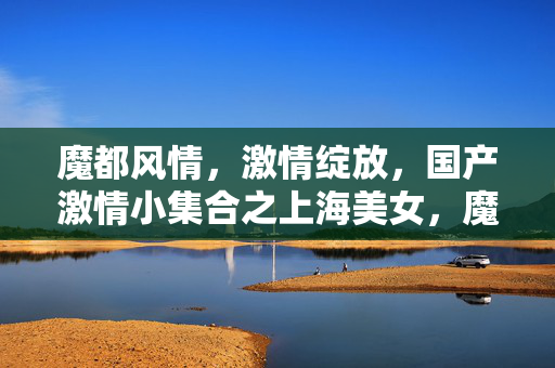 魔都风情,激情绽放,国产激情小集合之上海美女,魔都风情,上海美女激情绽放 魔都风情,激情绽放,国产激情小集合之上海美女,魔都风情,上海美女激情绽放