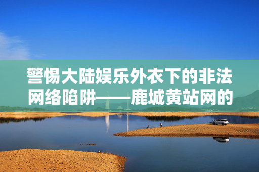 警惕大陆娱乐外衣下的非法网络陷阱——鹿城黄站网的危害与治理，警惕大陆娱乐外衣下的非法网络陷阱——鹿城黄站网的危害