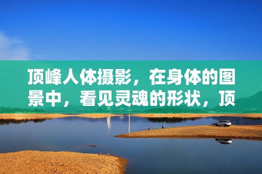 顶峰人体摄影,在身体的图景中,看见灵魂的形状,顶峰人体摄影,身形图景中的灵魂形状 顶峰人体摄影,在身体的图景中,看见灵魂的形状,顶峰人体摄影,身形图景中的灵魂形状