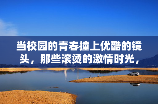 当校园的青春撞上优酷的镜头,那些滚烫的激情时光,校园青春撞镜头,优酷记录滚烫时光 当校园的青春撞上优酷的镜头,那些滚烫的激情时光,校园青春撞镜头,优酷记录滚烫时光
