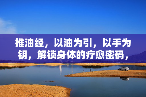 推油经，以油为引，以手为钥，解锁身体的疗愈密码，推油，以油手为钥，解锁身体疗愈密码