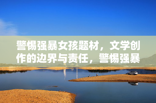 警惕强暴女孩题材,文学创作的边界与责任,警惕强暴女孩题材,文学创作的边界与责任 警惕强暴女孩题材,文学创作的边界与责任,警惕强暴女孩题材,文学创作的边界与责任