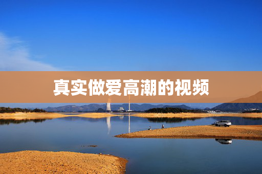 真实做爱高潮的视频