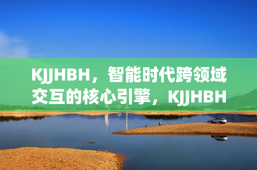 KJJHBH,智能时代跨领域交互的核心引擎,KJJHBH,智能时代跨领域交互的核心引擎 KJJHBH,智能时代跨领域交互的核心引擎,KJJHBH,智能时代跨领域交互的核心引擎
