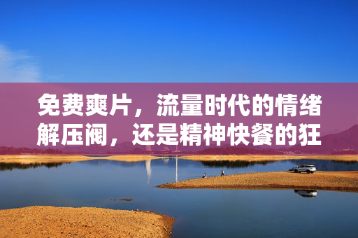免费爽片，流量时代的情绪解压阀，还是精神快餐的狂欢？免费爽片，流量时代的情绪解压阀还是精神快餐狂欢？