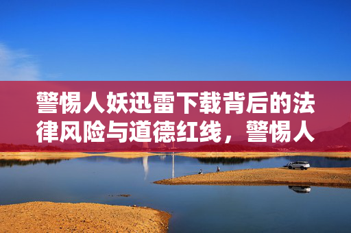 警惕人妖迅雷下载背后的法律风险与道德红线,警惕人妖迅雷下载,法律风险与道德红线 警惕人妖迅雷下载背后的法律风险与道德红线,警惕人妖迅雷下载,法律风险与道德红线