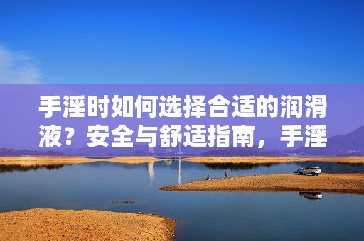 手淫时如何选择合适的润滑液?安全与舒适指南,手淫润滑液选择指南,安全与舒适 手淫时如何选择合适的润滑液?安全与舒适指南,手淫润滑液选择指南,安全与舒适