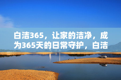 白洁365,让家的洁净,成为365天的日常守护,白洁365,365天的日常洁净守护 白洁365,让家的洁净,成为365天的日常守护,白洁365,365天的日常洁净守护