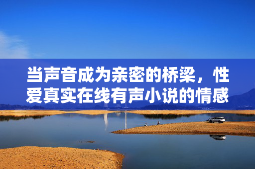 当声音成为亲密的桥梁,性爱真实在线有声小说的情感与欲望叙事 当声音成为亲密的桥梁,性爱真实在线有声小说的情感与欲望叙事