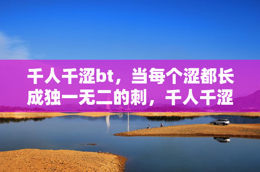 千人千涩bt,当每个涩都长成独一无二的刺,千人千涩,涩成独刺 千人千涩bt,当每个涩都长成独一无二的刺,千人千涩,涩成独刺