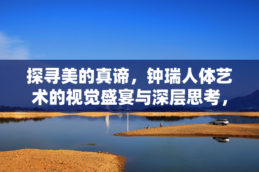 探寻美的真谛,钟瑞人体艺术的视觉盛宴与深层思考,钟瑞人体艺术,视觉盛宴与美的真谛之思 探寻美的真谛,钟瑞人体艺术的视觉盛宴与深层思考,钟瑞人体艺术,视觉盛宴与美的真谛之思