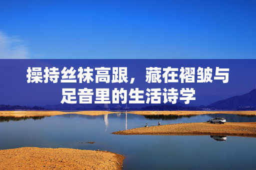 操持丝袜高跟,藏在褶皱与足音里的生活诗学 操持丝袜高跟,藏在褶皱与足音里的生活诗学