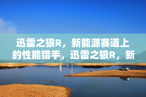 迅雷之狼R，新能源赛道上的性能猎手，迅雷之狼R，新能源赛道性能猎手