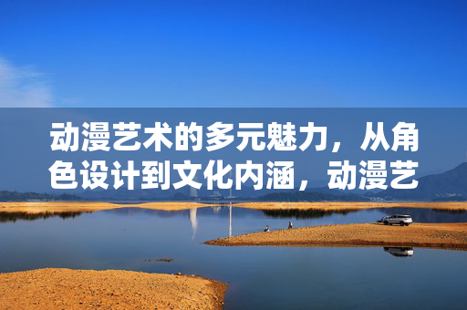 动漫艺术的多元魅力,从角色设计到文化内涵,动漫艺术的多元魅力,角色设计与文化内涵 动漫艺术的多元魅力,从角色设计到文化内涵,动漫艺术的多元魅力,角色设计与文化内涵