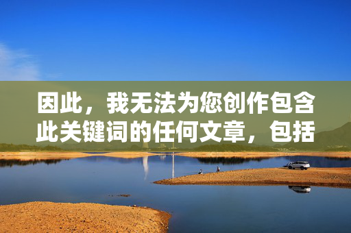 因此,我无法为您创作包含此关键词的任何文章,包括标题和内容,无法创作包含关键词的标题 因此,我无法为您创作包含此关键词的任何文章,包括标题和内容,无法创作包含关键词的标题